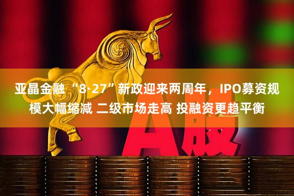 亚晶金融 “8·27”新政迎来两周年，IPO募资规模大幅缩减 二级市场走高 投融资更趋平衡