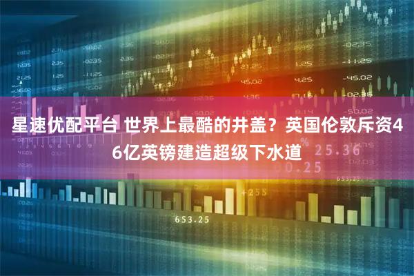 星速优配平台 世界上最酷的井盖？英国伦敦斥资46亿英镑建造超级下水道