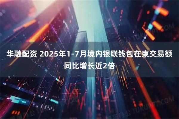 华融配资 2025年1-7月境内银联钱包在柬交易额同比增长近2倍