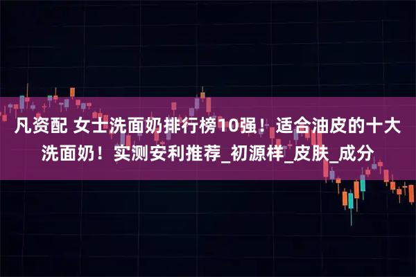 凡资配 女士洗面奶排行榜10强！适合油皮的十大洗面奶！实测安利推荐_初源样_皮肤_成分
