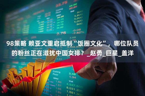 98策略 赖亚文重启抵制“饭圈文化”，哪位队员的粉丝正在滋扰中国女排？_赵勇_巨星_盖洋