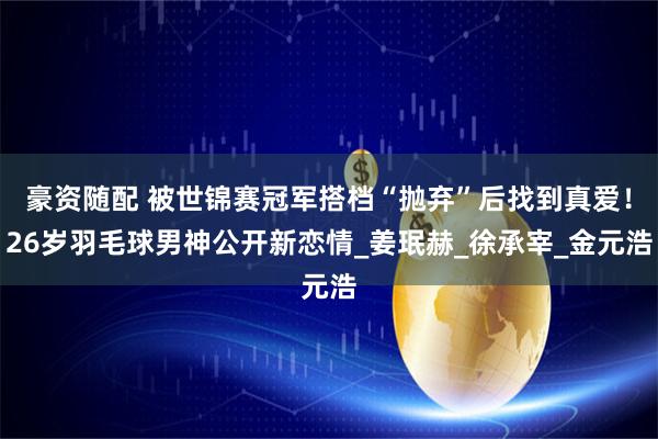 豪资随配 被世锦赛冠军搭档“抛弃”后找到真爱！26岁羽毛球男神公开新恋情_姜珉赫_徐承宰_金元浩
