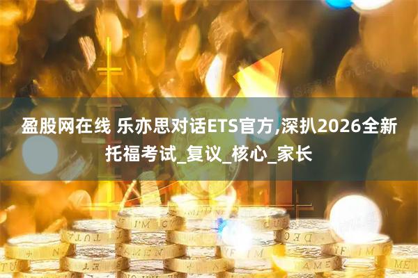 盈股网在线 乐亦思对话ETS官方,深扒2026全新托福考试_复议_核心_家长