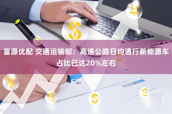 富源优配 交通运输部：高速公路日均通行新能源车占比已达20%左右