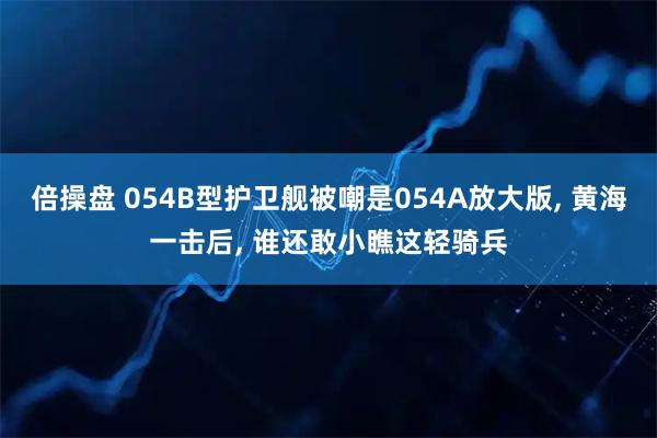 倍操盘 054B型护卫舰被嘲是054A放大版, 黄海一击后, 谁还敢小瞧这轻骑兵