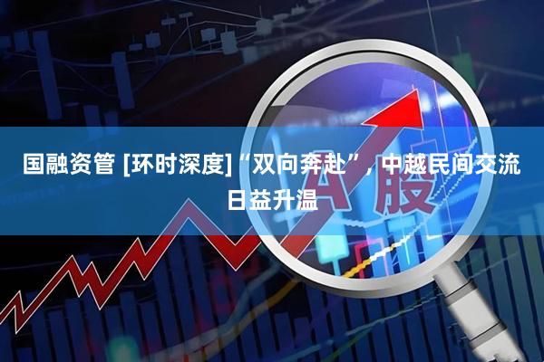 国融资管 [环时深度]“双向奔赴”, 中越民间交流日益升温
