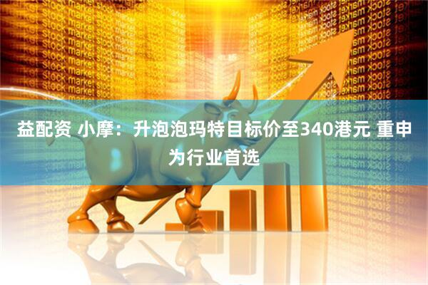 益配资 小摩：升泡泡玛特目标价至340港元 重申为行业首选