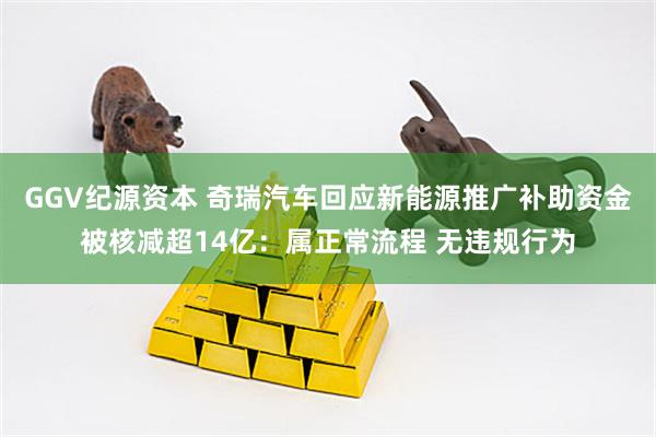 GGV纪源资本 奇瑞汽车回应新能源推广补助资金被核减超14亿：属正常流程 无违规行为