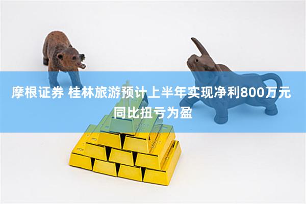 摩根证券 桂林旅游预计上半年实现净利800万元 同比扭亏为盈