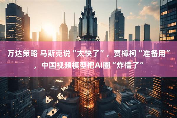 万达策略 马斯克说“太快了”，贾樟柯“准备用”，中国视频模型把AI圈“炸懵了”