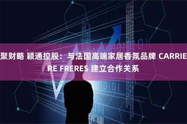 聚财略 颖通控股：与法国高端家居香氛品牌 CARRIERE FRERES 建立合作关系