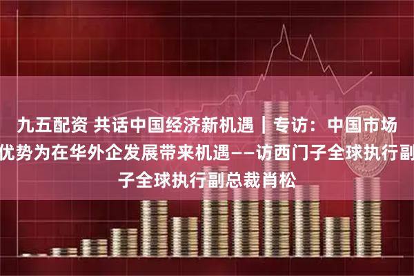 九五配资 共话中国经济新机遇｜专访：中国市场多种独特优势为在华外企发展带来机遇——访西门子全球执行副总裁肖松