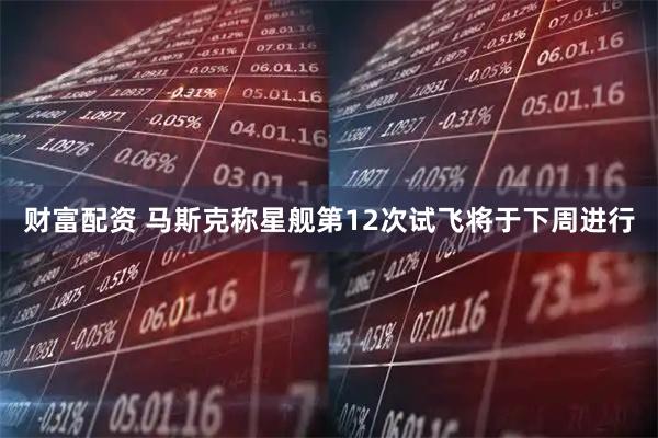 财富配资 马斯克称星舰第12次试飞将于下周进行