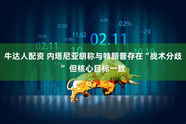 牛达人配资 内塔尼亚胡称与特朗普存在“战术分歧” 但核心目标一致