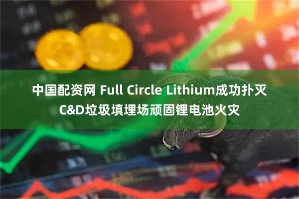 中国配资网 Full Circle Lithium成功扑灭C&D垃圾填埋场顽固锂电池火灾