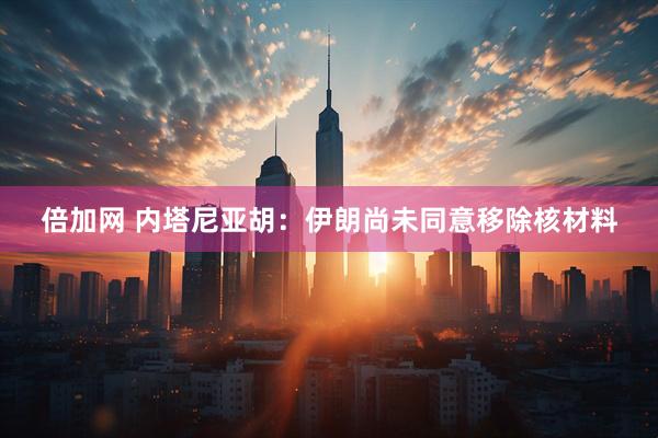倍加网 内塔尼亚胡：伊朗尚未同意移除核材料