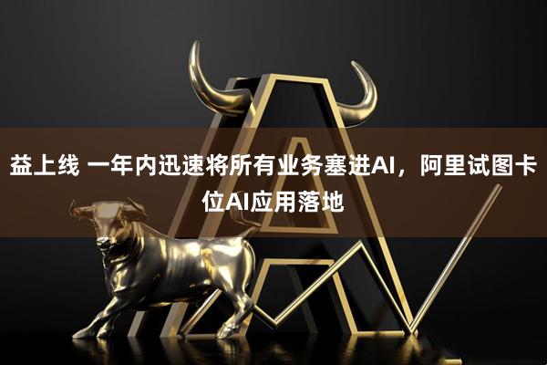 益上线 一年内迅速将所有业务塞进AI，阿里试图卡位AI应用落地