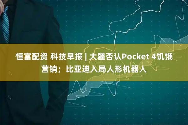 恒富配资 科技早报 | 大疆否认Pocket 4饥饿营销；比亚迪入局人形机器人