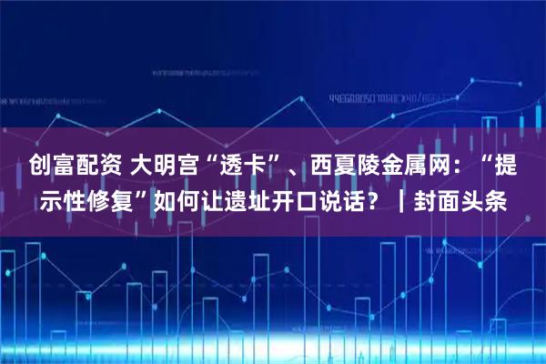 创富配资 大明宫“透卡”、西夏陵金属网：“提示性修复”如何让遗址开口说话？｜封面头条