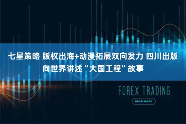 七星策略 版权出海+动漫拓展双向发力 四川出版向世界讲述“大国工程”故事