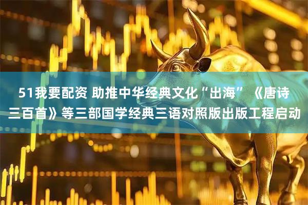 51我要配资 助推中华经典文化“出海” 《唐诗三百首》等三部国学经典三语对照版出版工程启动
