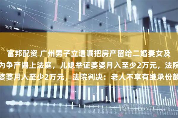 富邦配资 广州男子立遗嘱把房产留给二婚妻女及继子，去世后八旬母亲为争产闹上法庭，儿媳举证婆婆月入至少2万元，法院判决：老人不享有继承份额