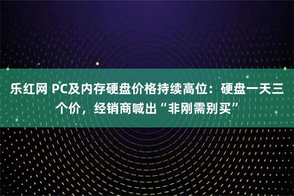 乐红网 PC及内存硬盘价格持续高位：硬盘一天三个价，经销商喊出“非刚需别买”