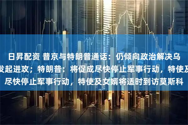 日昇配资 普京与特朗普通话：仍倾向政治解决乌克兰问题，俄军正全线发起进攻；特朗普：将促成尽快停止军事行动，特使及女婿将适时到访莫斯科