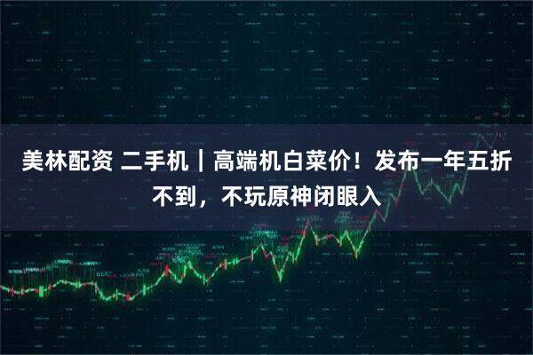 美林配资 二手机｜高端机白菜价！发布一年五折不到，不玩原神闭眼入