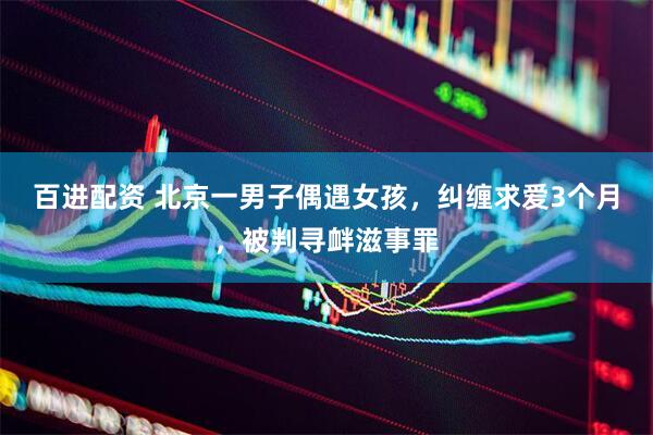 百进配资 北京一男子偶遇女孩，纠缠求爱3个月，被判寻衅滋事罪