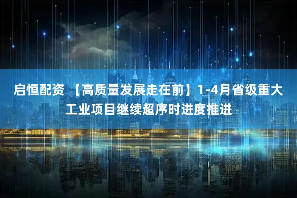 启恒配资 【高质量发展走在前】1-4月省级重大工业项目继续超序时进度推进