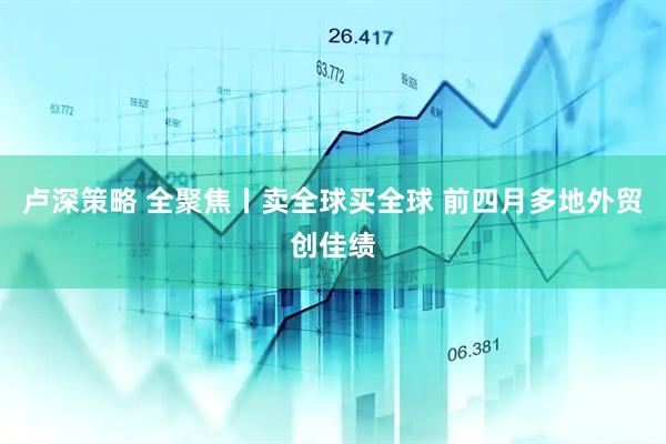 卢深策略 全聚焦丨卖全球买全球 前四月多地外贸创佳绩