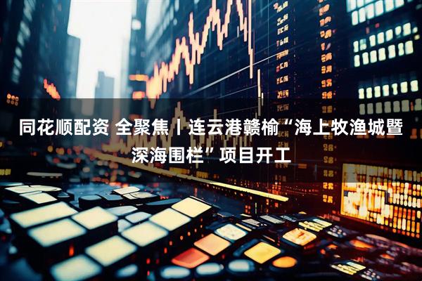 同花顺配资 全聚焦丨连云港赣榆“海上牧渔城暨深海围栏”项目开工