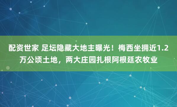 配资世家 足坛隐藏大地主曝光！梅西坐拥近1.2万公顷土地，两大庄园扎根阿根廷农牧业