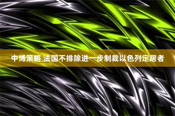 中博策略 法国不排除进一步制裁以色列定居者