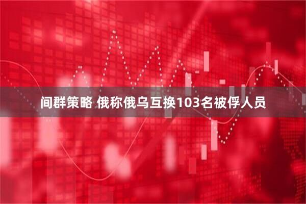 间群策略 俄称俄乌互换103名被俘人员