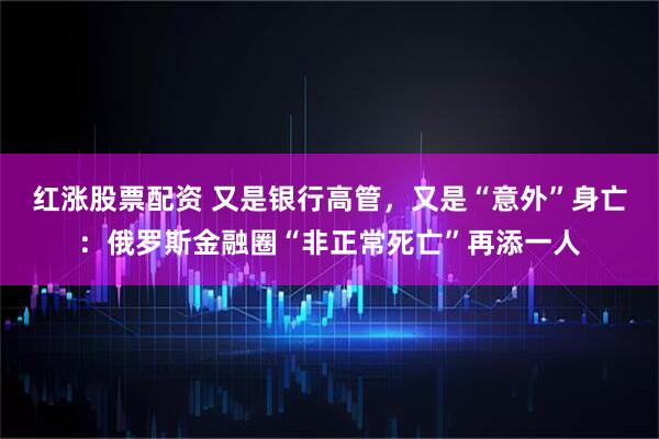 红涨股票配资 又是银行高管，又是“意外”身亡：俄罗斯金融圈“非正常死亡”再添一人
