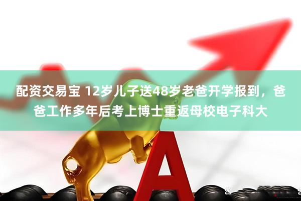 配资交易宝 12岁儿子送48岁老爸开学报到，爸爸工作多年后考上博士重返母校电子科大