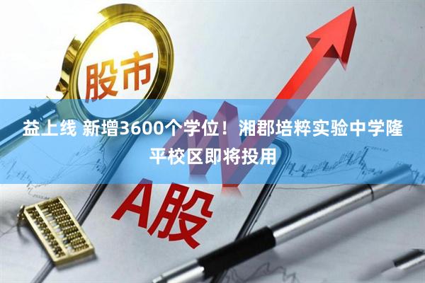 益上线 新增3600个学位！湘郡培粹实验中学隆平校区即将投用