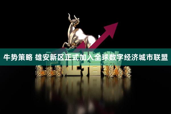 牛势策略 雄安新区正式加入全球数字经济城市联盟