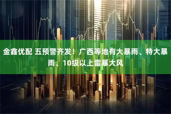 金鑫优配 五预警齐发！广西等地有大暴雨、特大暴雨、10级以上雷暴大风
