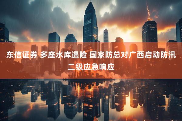 东信证券 多座水库遇险 国家防总对广西启动防汛二级应急响应